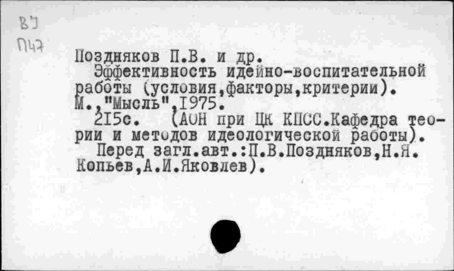 ﻿
Поздняков П.В. и др.
Эффективность идейно-воспитательной работы (условия»факторы,критерии). М.."Мысль"1975.
Л 5с.	(АиН при ЦК КПСС.Кафедра тео-
рии и методов идеологической раооты).
Перед загл.авт.:П.В.Поздняков,Н.Я. Копьев,А.И.Яковлев).